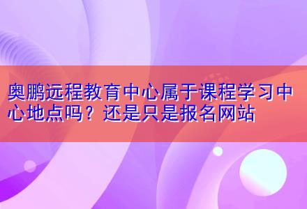 奧鵬遠程教育中心屬于課程學(xué)習(xí)中心地點嗎？還是只是報名網(wǎng)站
