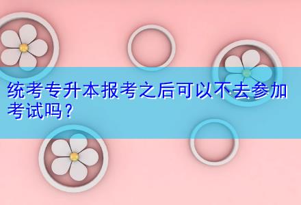統(tǒng)考專升本報(bào)考之后可以不去參加考試嗎？