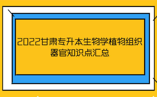 2022甘肅專升本生物學植物組織器官知識點匯總 2022甘肅專升本生物學植物組織器官知識點匯總