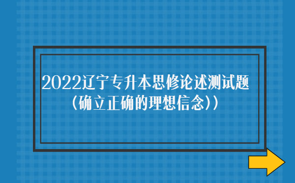 2022遼寧專升本思修論述測試題(確立正確的理想信念) 2022遼寧專升本思修論述測試題(確立正確的理想信念)
