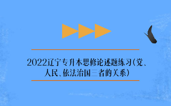 2022遼寧專升本思修論述題練習(xí)(黨、人民、依法治國三者的關(guān)系)