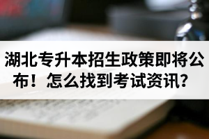 湖北省普通專升本招生政策即將公布！怎么找到最新考試資訊？