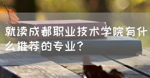 就讀成都職業(yè)技術學院有什么推薦的專業(yè)？(圖1)