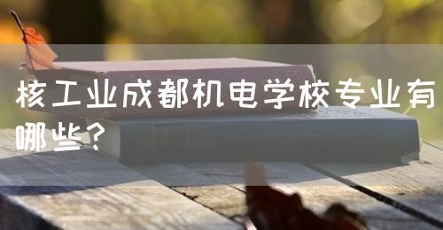 核工業(yè)成都機電學校專業(yè)有哪些？(圖1)