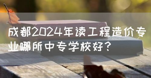 成都2024年讀工程造價專業(yè)哪所中專學(xué)校好？(圖1)