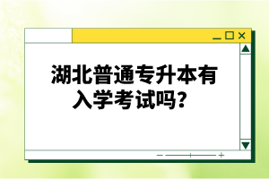 湖北普通專(zhuān)升本有入學(xué)考試嗎？
