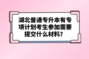 湖北普通專升本有專項計劃考生參加需要提交什么材料？