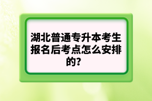 湖北普通專升本考生報名后考點怎么安排的？