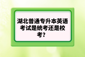 湖北普通專升本英語考試是統(tǒng)考還是校考？