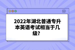 2022年湖北普通專(zhuān)升本英語(yǔ)考試相當(dāng)于幾級(jí)？