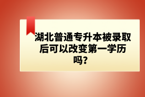 湖北普通專升本被錄取后可以改變第一學歷嗎？