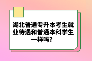 湖北普通專升本考生就業(yè)待遇和普通本科學生一樣嗎？