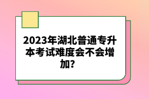2023年湖北普通專升本考試難度會不會增加？