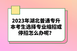 2023年湖北普通專升本考生選擇專業(yè)縮招或停招怎么辦呢？