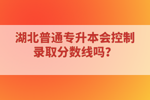 湖北普通專升本會(huì)控制錄取分?jǐn)?shù)線嗎？