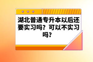 湖北普通專(zhuān)升本以后還要實(shí)習(xí)嗎？可以不實(shí)習(xí)嗎？