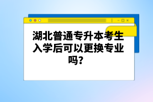 湖北普通專升本考生入學后可以更換專業(yè)嗎？