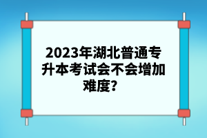 2023年湖北普通專(zhuān)升本考試會(huì)不會(huì)增加難度？
