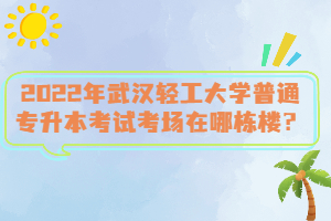 2022年武漢輕工大學普通專升本考試考場在哪棟樓？