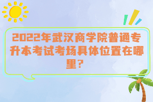 2022年武漢商學(xué)院普通專升本考試考場具體位置在哪里？