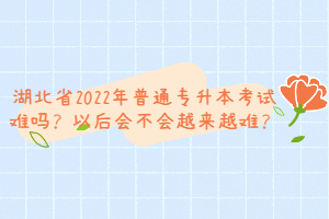 湖北省2022年普通專升本考試難嗎？以后會不會越來越難？