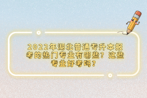 2022年湖北普通專升本報考的熱門專業(yè)有哪些？這些專業(yè)好考嗎？