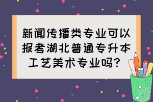 新聞傳播類專業(yè)可以報(bào)考湖北普通專升本工藝美術(shù)專業(yè)嗎？