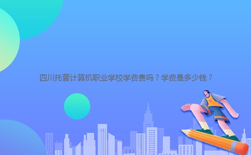 四川托普計(jì)算機(jī)職業(yè)學(xué)校學(xué)費(fèi)貴嗎？學(xué)費(fèi)是多少錢？