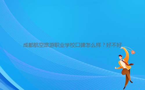 成都航空旅游職業(yè)學(xué)校口碑怎么樣？好不好