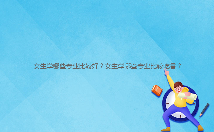 女生學(xué)哪些專(zhuān)業(yè)比較好？女生學(xué)哪些專(zhuān)業(yè)比較吃香？