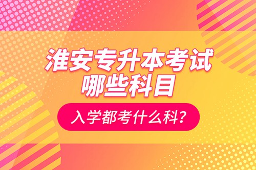 淮安專升本考試哪些科目？入學(xué)都考什么科？