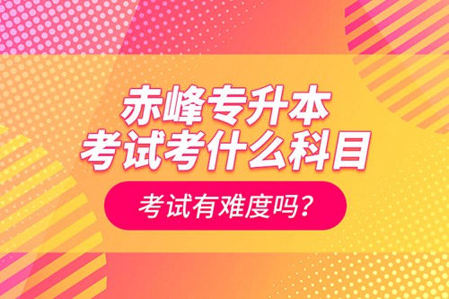 赤峰專升本考試考什么科目？考試有難度嗎？