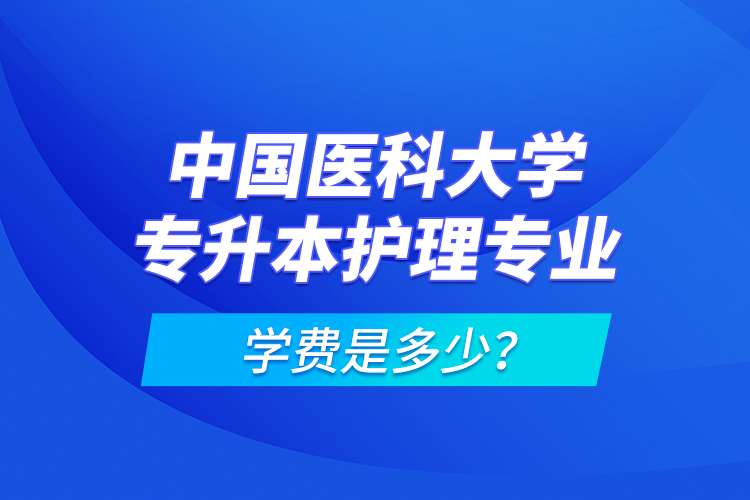 中國醫(yī)科大學專升本護理專業(yè)學費是多少？