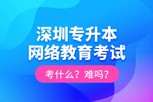深圳專升本網(wǎng)絡(luò)教育考試考什么？難嗎？