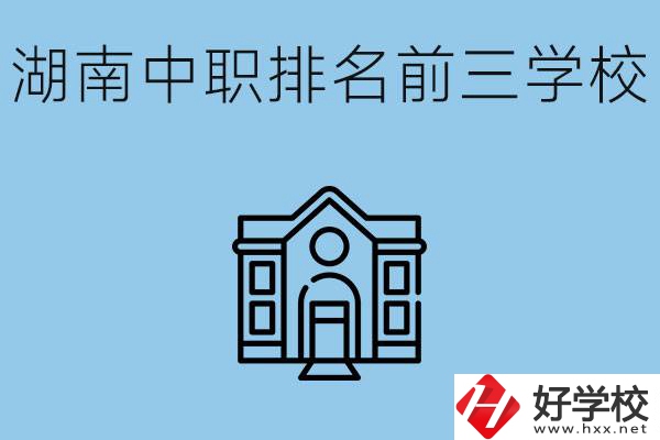 湖南省中職學校排名前三是哪幾所？具體位置在哪里？