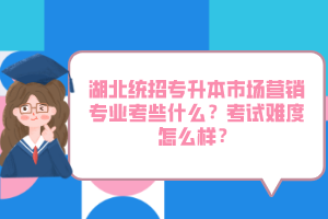 湖北統(tǒng)招專升本市場(chǎng)營(yíng)銷專業(yè)考些什么？考試難度怎么樣？