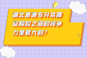 湖北普通專升本哪些院校之間的競(jìng)爭(zhēng)力是最大的？