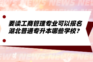要讀工商管理專業(yè)可以報名湖北普通專升本哪些學校？