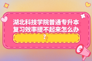 湖北科技學(xué)院普通專升本復(fù)習(xí)效率提不起來怎么辦？